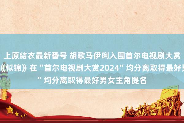 上原結衣最新番号 胡歌马伊琍入围首尔电视剧大赏 凭借电视剧《似锦》在“首尔电视剧大赏2024”均分离取得最好男女主角提名