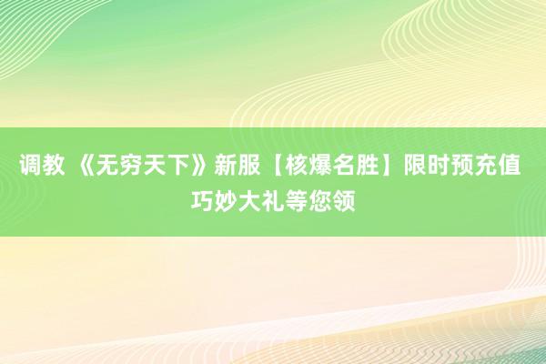 调教 《无穷天下》新服【核爆名胜】限时预充值 巧妙大礼等您领