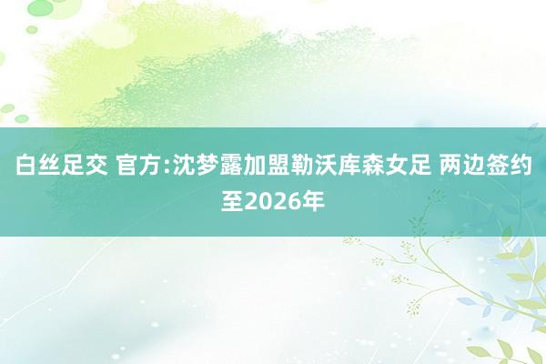 白丝足交 官方:沈梦露加盟勒沃库森女足 两边签约至2026年