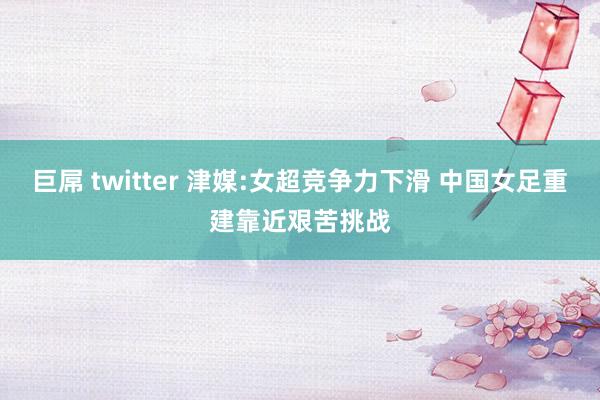 巨屌 twitter 津媒:女超竞争力下滑 中国女足重建靠近艰苦挑战