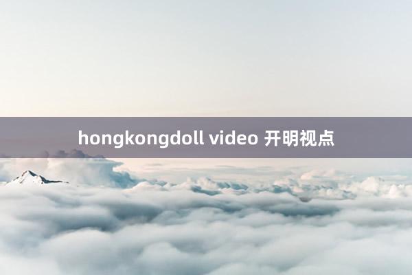 hongkongdoll video 开明视点