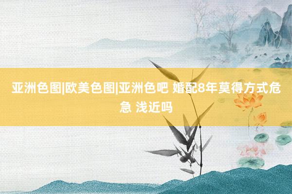 亚洲色图|欧美色图|亚洲色吧 婚配8年莫得方式危急 浅近吗