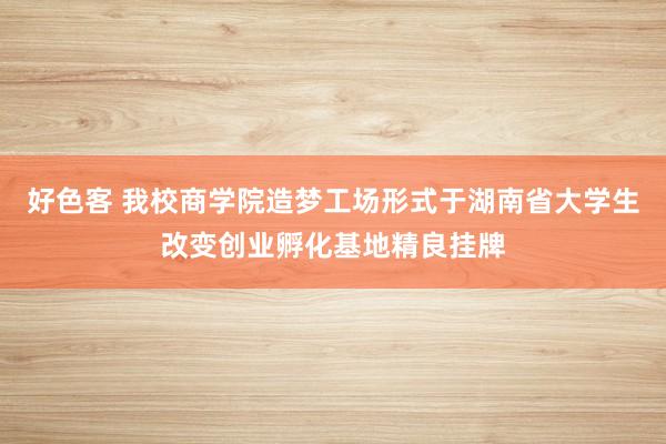 好色客 我校商学院造梦工场形式于湖南省大学生改变创业孵化基地精良挂牌