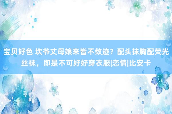 宝贝好色 坎爷丈母娘来皆不敛迹？配头抹胸配荧光丝袜，即是不可好好穿衣服|恋情|比安卡