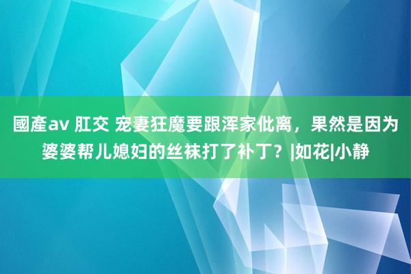 國產av 肛交 宠妻狂魔要跟浑家仳离，果然是因为婆婆帮儿媳妇的丝袜打了补丁？|如花|小静