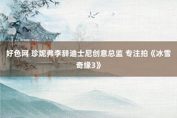 好色网 珍妮弗李辞迪士尼创意总监 专注拍《冰雪奇缘3》