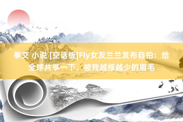 拳交 小说 [空话板]Fly女友兰兰发布自拍：给全球共享一下，被我越修越少的眉毛